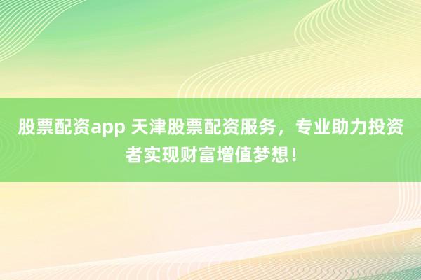 股票配资app 天津股票配资服务，专业助力投资者实现财富增值梦想！