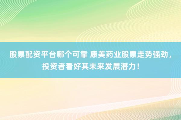 股票配资平台哪个可靠 康美药业股票走势强劲，投资者看好其未来发展潜力！