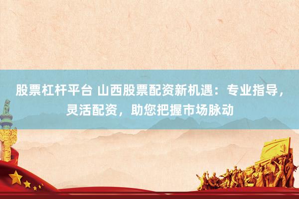 股票杠杆平台 山西股票配资新机遇：专业指导，灵活配资，助您把握市场脉动