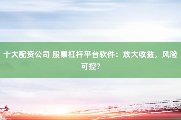 十大配资公司 股票杠杆平台软件：放大收益，风险可控？