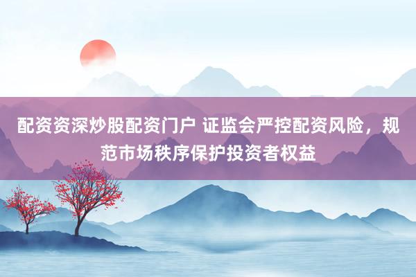 配资资深炒股配资门户 证监会严控配资风险，规范市场秩序保护投资者权益