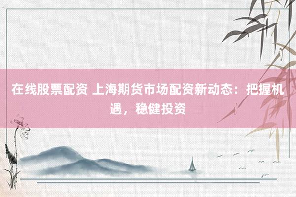 在线股票配资 上海期货市场配资新动态：把握机遇，稳健投资