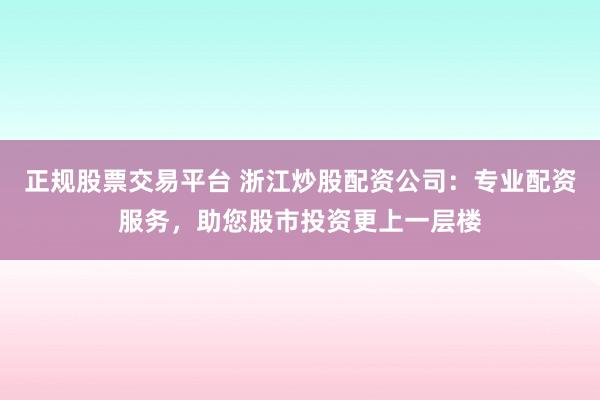 正规股票交易平台 浙江炒股配资公司：专业配资服务，助您股市投资更上一层楼