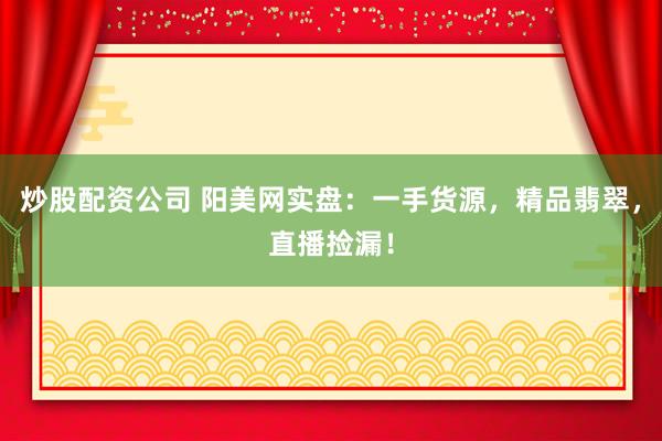 炒股配资公司 阳美网实盘：一手货源，精品翡翠，直播捡漏！