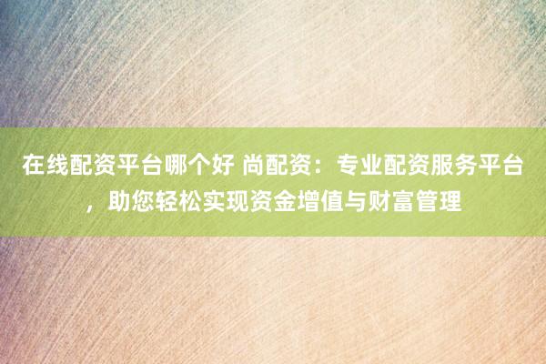 在线配资平台哪个好 尚配资：专业配资服务平台，助您轻松实现资金增值与财富管理