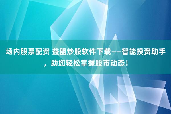 场内股票配资 益盟炒股软件下载——智能投资助手，助您轻松掌握股市动态！
