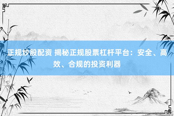 正规炒股配资 揭秘正规股票杠杆平台：安全、高效、合规的投资利器