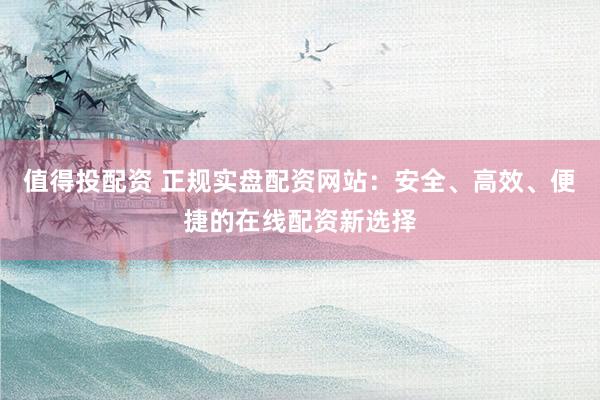 值得投配资 正规实盘配资网站：安全、高效、便捷的在线配资新选择