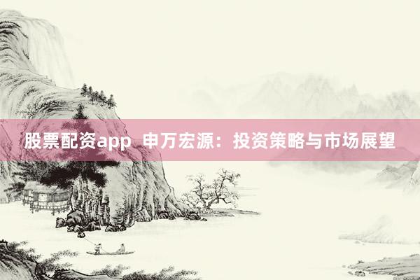 股票配资app  申万宏源：投资策略与市场展望