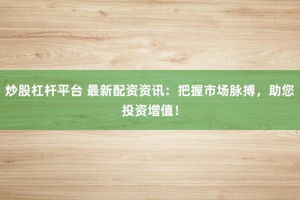 炒股杠杆平台 最新配资资讯：把握市场脉搏，助您投资增值！