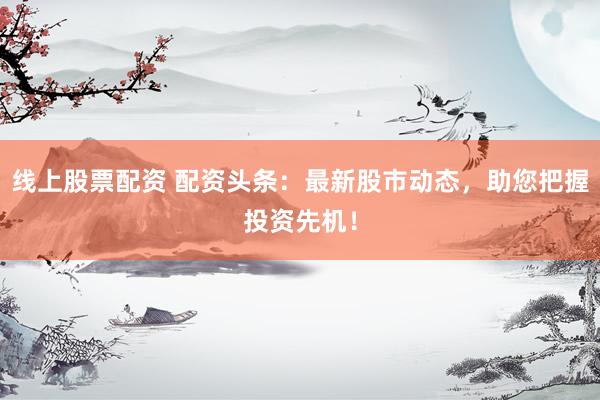 线上股票配资 配资头条：最新股市动态，助您把握投资先机！