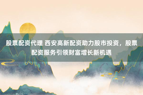 股票配资代理 西安高新配资助力股市投资，股票配资服务引领财富增长新机遇