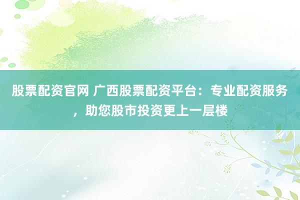 股票配资官网 广西股票配资平台：专业配资服务，助您股市投资更上一层楼