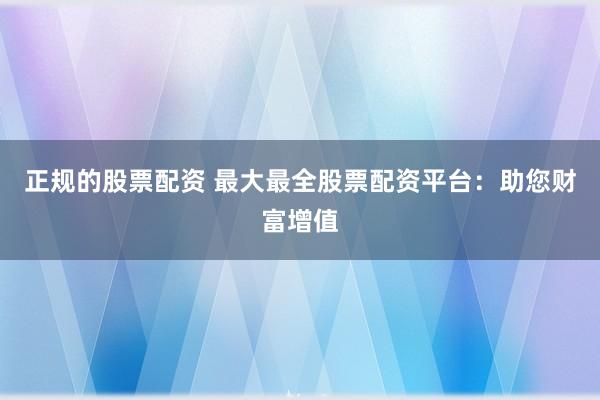 正规的股票配资 最大最全股票配资平台：助您财富增值