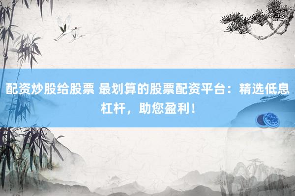 配资炒股给股票 最划算的股票配资平台：精选低息杠杆，助您盈利！