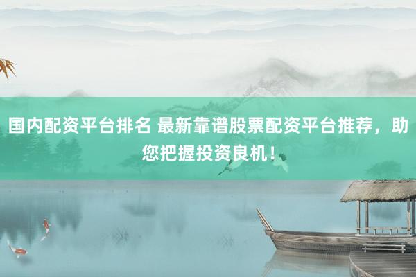 国内配资平台排名 最新靠谱股票配资平台推荐，助您把握投资良机！