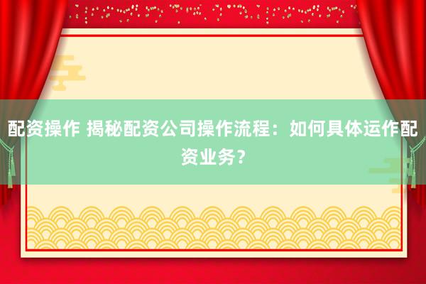 配资操作 揭秘配资公司操作流程：如何具体运作配资业务？