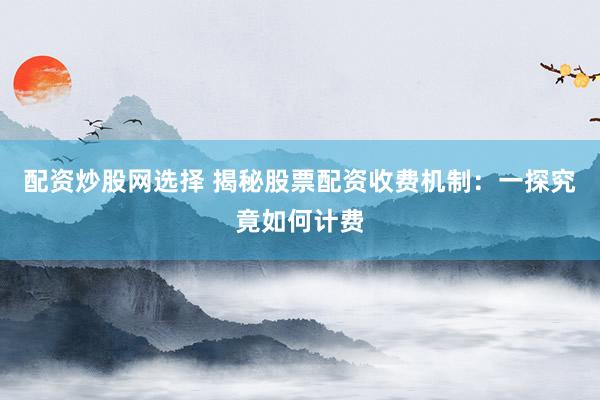 配资炒股网选择 揭秘股票配资收费机制：一探究竟如何计费