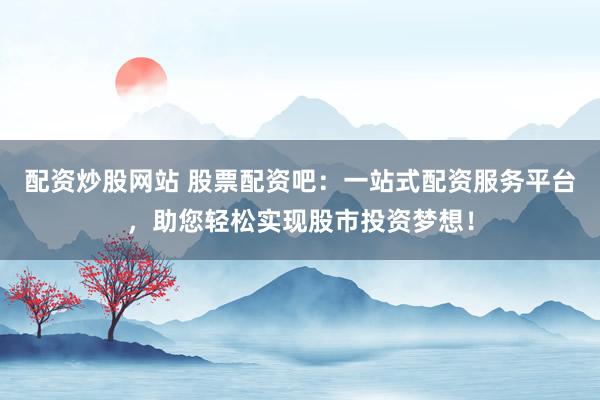 配资炒股网站 股票配资吧：一站式配资服务平台，助您轻松实现股市投资梦想！