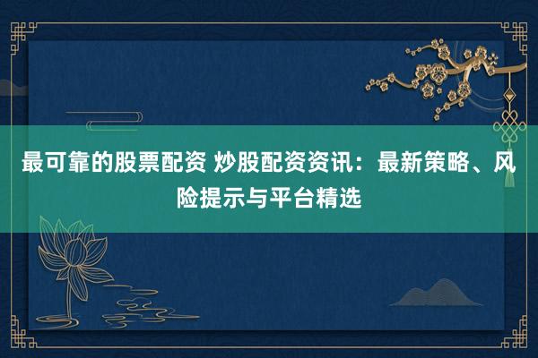 最可靠的股票配资 炒股配资资讯：最新策略、风险提示与平台精选