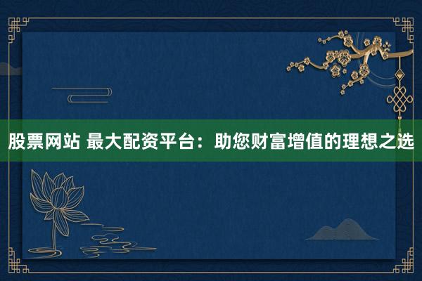 股票网站 最大配资平台：助您财富增值的理想之选