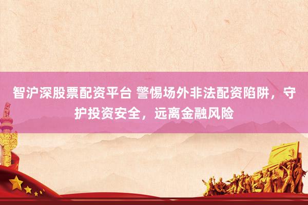 智沪深股票配资平台 警惕场外非法配资陷阱，守护投资安全，远离金融风险