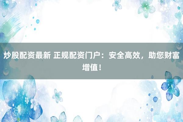 炒股配资最新 正规配资门户:安全高效,助您财富增值!