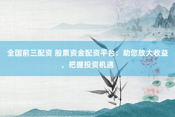 全国前三配资 股票资金配资平台:助您放大收益,把握投资机遇