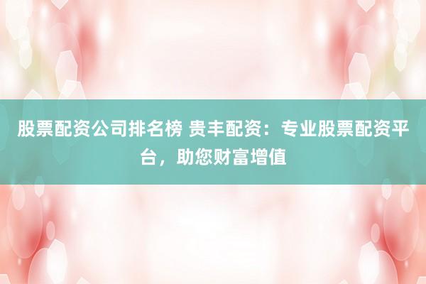 股票配资公司排名榜 贵丰配资：专业股票配资平台，助您财富增值