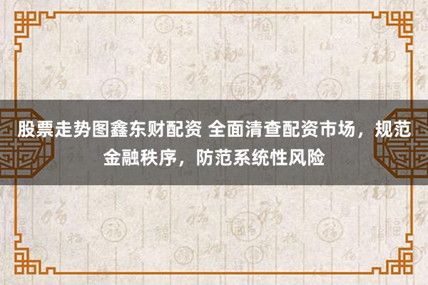 股票走势图鑫东财配资 全面清查配资市场,规范金融秩序,防范系统性风险