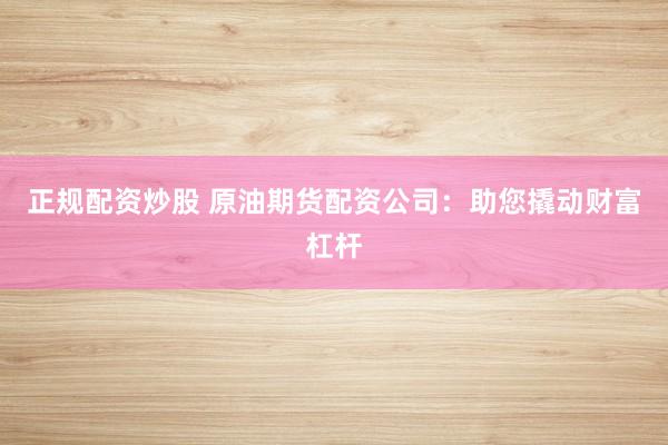 正规配资炒股 原油期货配资公司：助您撬动财富杠杆