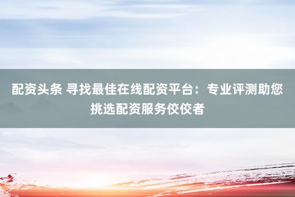 配资头条 寻找最佳在线配资平台:专业评测助您挑选配资服务佼佼者
