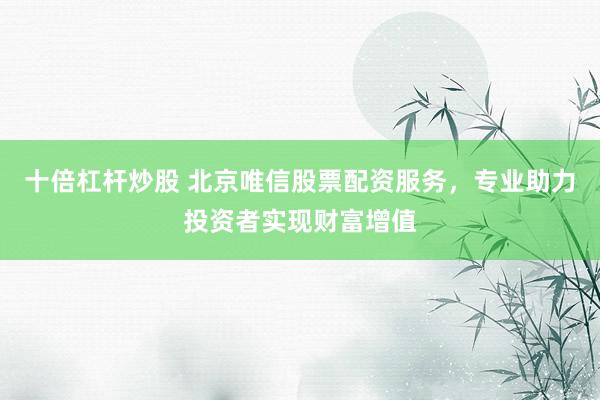 十倍杠杆炒股 北京唯信股票配资服务，专业助力投资者实现财富增值