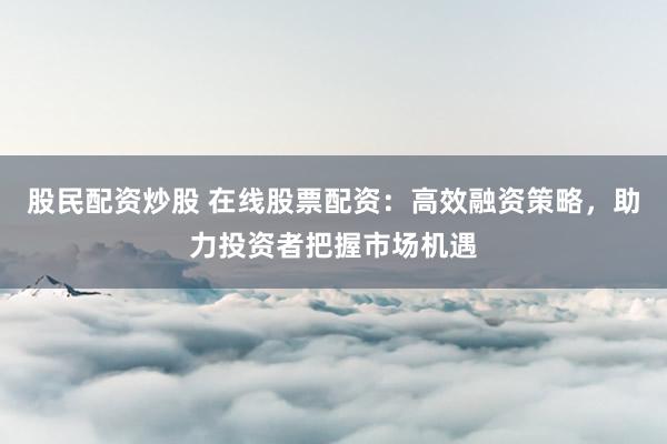 股民配资炒股 在线股票配资:高效融资策略,助力投资者把握市场机遇