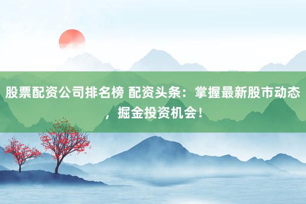 股票配资公司排名榜 配资头条:掌握最新股市动态,掘金投资机会!