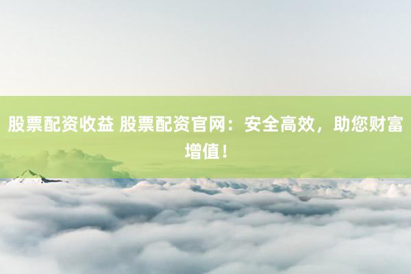 股票配资收益 股票配资官网：安全高效，助您财富增值！