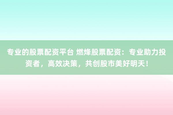 专业的股票配资平台 燃烽股票配资:专业助力投资者,高效决策,共创股市美好明天!