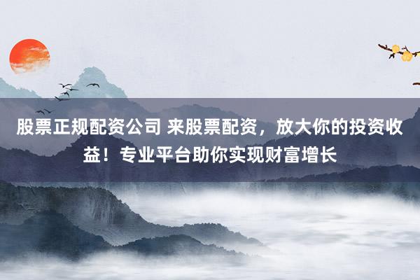 股票正规配资公司 来股票配资,放大你的投资收益!专业平台助你实现财富增长