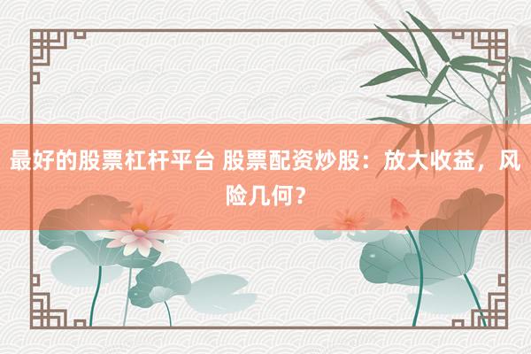 最好的股票杠杆平台 股票配资炒股：放大收益，风险几何？