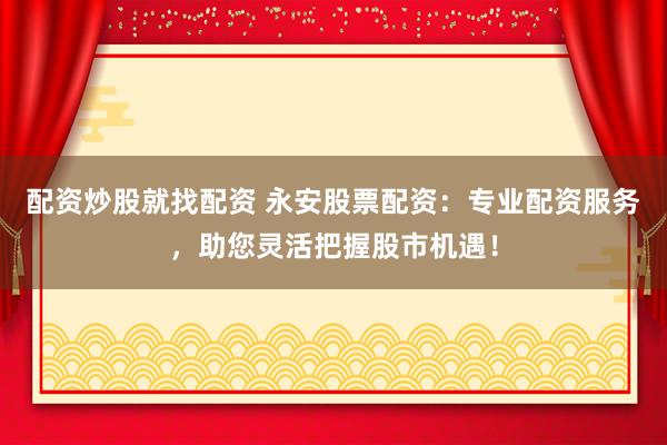 配资炒股就找配资 永安股票配资：专业配资服务，助您灵活把握股市机遇！