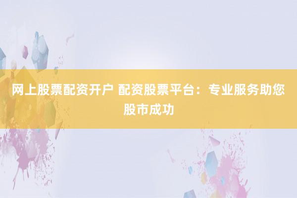 网上股票配资开户 配资股票平台：专业服务助您股市成功