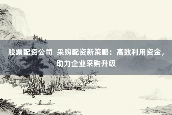 股票配资公司 采购配资新策略:高效利用资金,助力企业采购升级