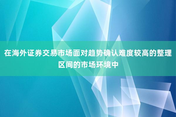 在海外证券交易市场面对趋势确认难度较高的整理区间的市场环境中