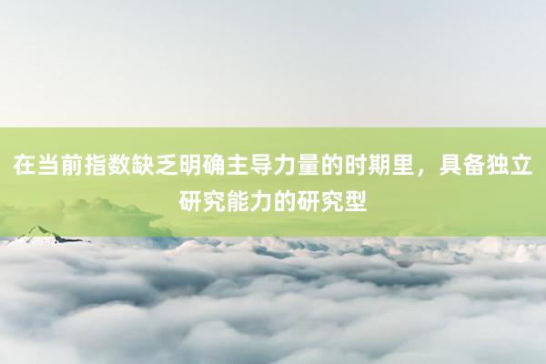在当前指数缺乏明确主导力量的时期里，具备独立研究能力的研究型