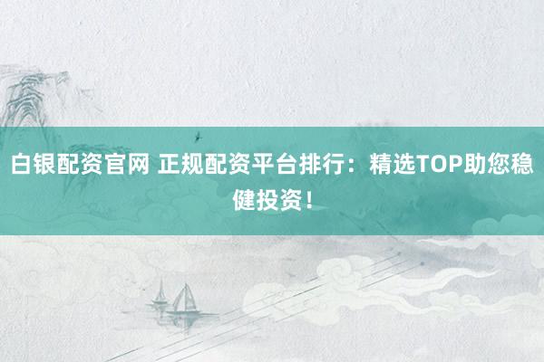 白银配资官网 正规配资平台排行：精选TOP助您稳健投资！