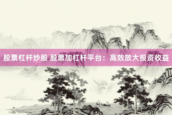 股票杠杆炒股 股票加杠杆平台：高效放大投资收益