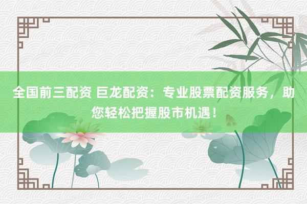 全国前三配资 巨龙配资：专业股票配资服务，助您轻松把握股市机遇！