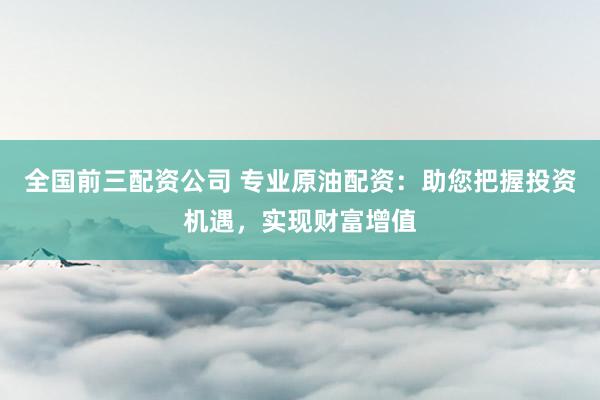 全国前三配资公司 专业原油配资：助您把握投资机遇，实现财富增值