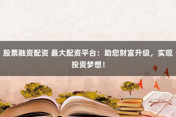 股票融资配资 最大配资平台：助您财富升级，实现投资梦想！