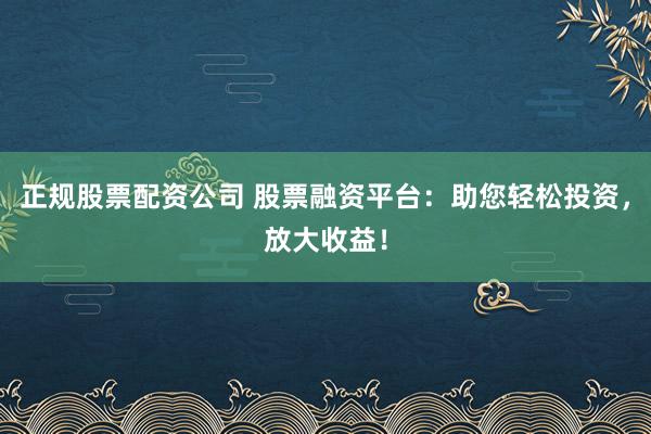 正规股票配资公司 股票融资平台：助您轻松投资，放大收益！